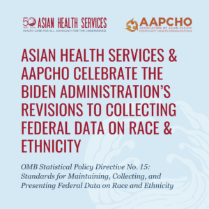 Thu Quach, PhD, AAPCHO board president and president of Asian Health Services, a federally qualified health center in Alameda County, California, said, “Race and ethnicity are important factors to understanding patients’ risk factors for disease, their patient experience in the complex health care system, and how providers can provide compassionate and effective care. Asian Health Services and many community health centers already collect detailed race and ethnicity data, and we have demonstrated time and again how this information is key to providing culturally responsive care that yields better patient outcomes, as well as help us identify hidden disparities that require targeted intervention for some groups. We appreciate OMB updating these federal standards and providing a floor for agencies to collect more detailed information on our communities. We hope federal, state, and local governments will implement them in ways that meet the true needs of communities.”  